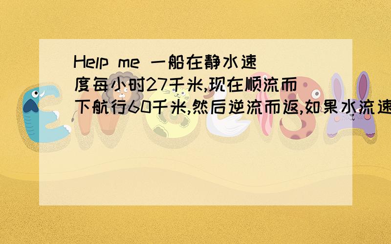 Help me 一船在静水速度每小时27千米,现在顺流而下航行60千米,然后逆流而返,如果水流速度不变,而且回来时船行的