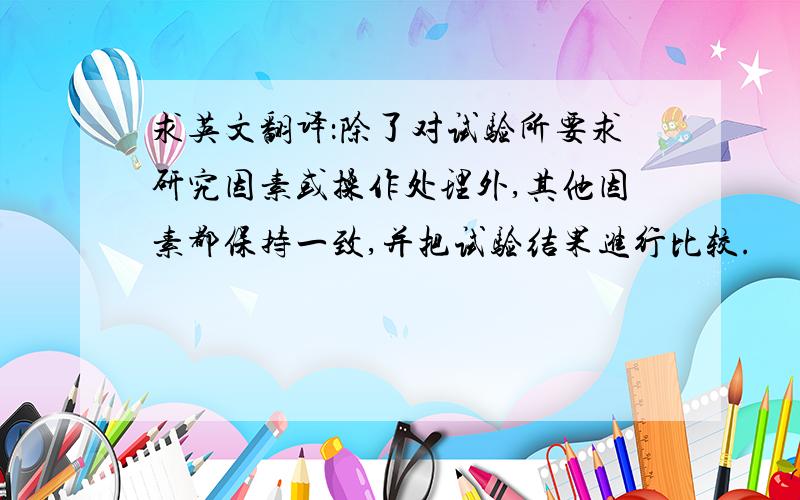 求英文翻译：除了对试验所要求研究因素或操作处理外,其他因素都保持一致,并把试验结果进行比较.