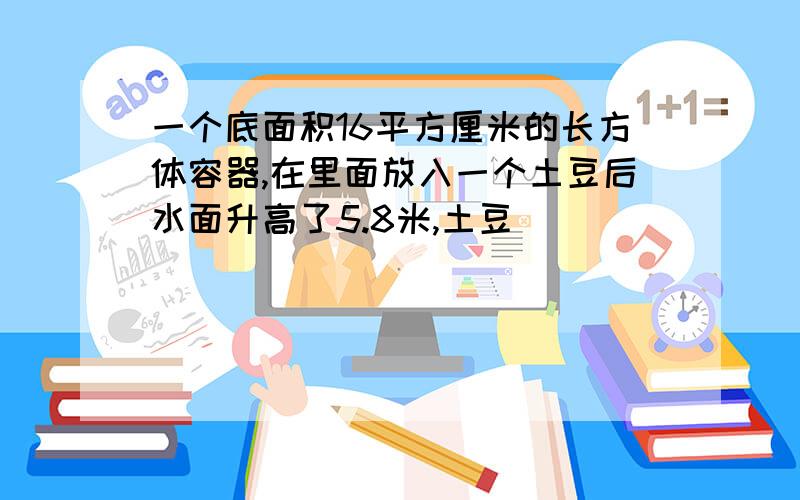 一个底面积16平方厘米的长方体容器,在里面放入一个土豆后水面升高了5.8米,土豆