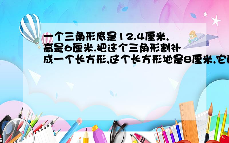 一个三角形底是12.4厘米,高是6厘米.把这个三角形割补成一个长方形,这个长方形地是8厘米,它的高是多少厘米