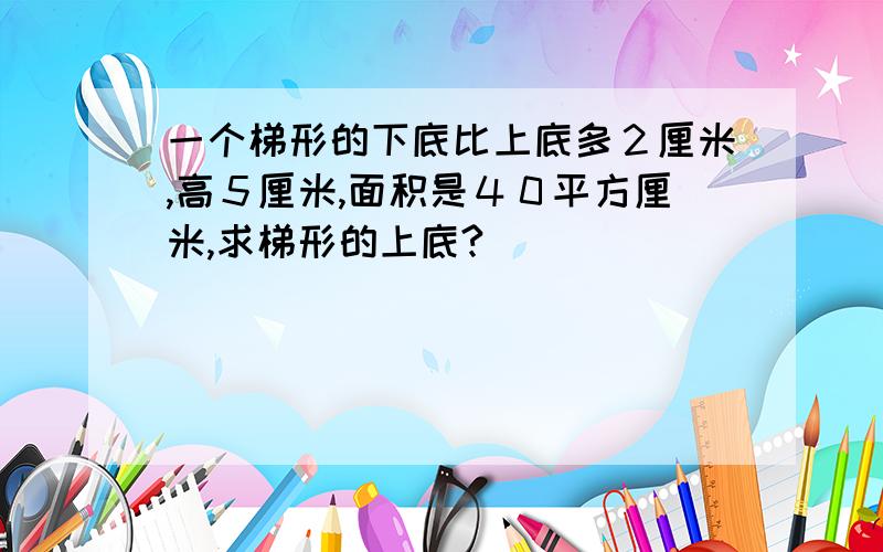 一个梯形的下底比上底多２厘米,高５厘米,面积是４０平方厘米,求梯形的上底?