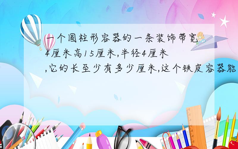 一个圆柱形容器的一条装饰带宽4厘米高15厘米,半径4厘米,它的长至少有多少厘米,这个铁皮容器能装多少立方