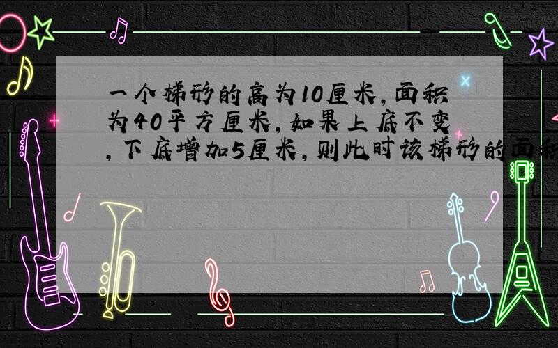 一个梯形的高为10厘米,面积为40平方厘米,如果上底不变,下底增加5厘米,则此时该梯形的面积变为多少?{7分}