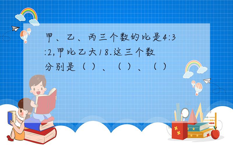 甲、乙、丙三个数的比是4:3:2,甲比乙大18.这三个数分别是（ ）、（ ）、（ ）