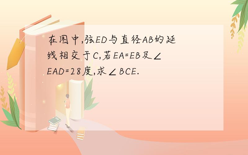 在图中,弦ED与直径AB的延线相交于C,若EA=EB及∠EAD=28度,求∠BCE.