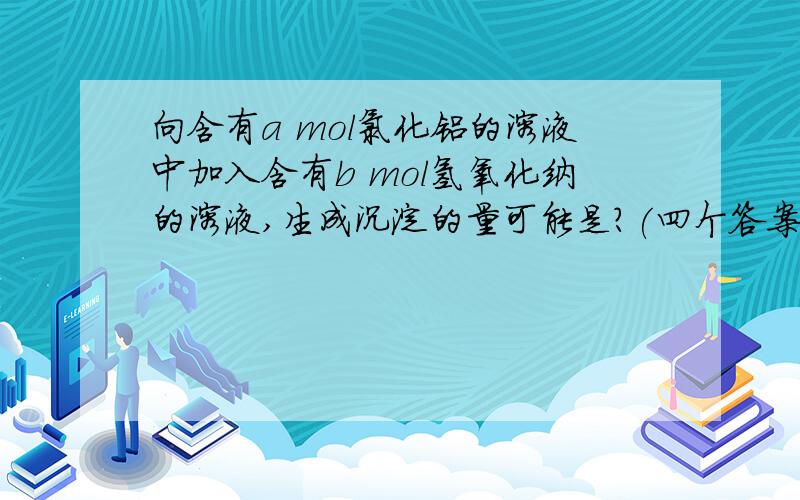 向含有a mol氯化铝的溶液中加入含有b mol氢氧化纳的溶液,生成沉淀的量可能是?(四个答案)