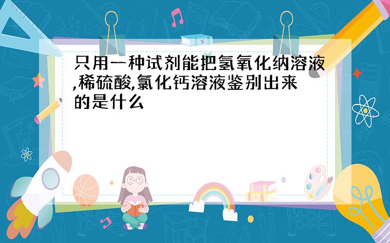 只用一种试剂能把氢氧化纳溶液,稀硫酸,氯化钙溶液鉴别出来的是什么