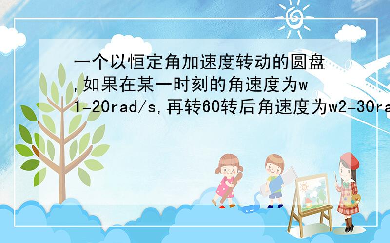 一个以恒定角加速度转动的圆盘,如果在某一时刻的角速度为w1=20rad/s,再转60转后角速度为w2=30rad/s