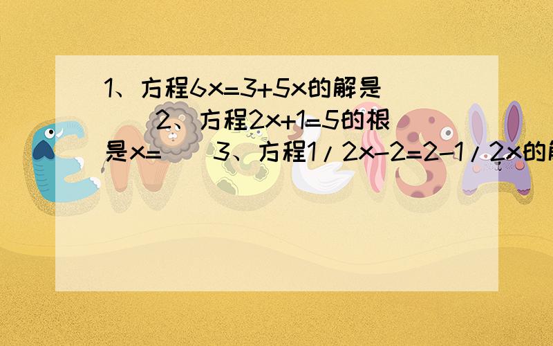 1、方程6x=3+5x的解是（）2、方程2x+1=5的根是x=（）3、方程1/2x-2=2-1/2x的解是（）4、若2x