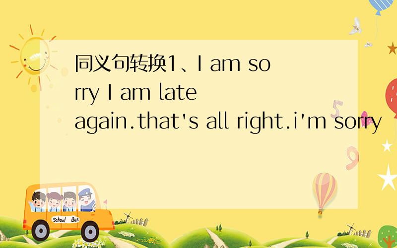 同义句转换1、I am sorry I am late again.that's all right.i'm sorry