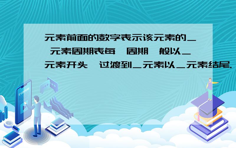 元素前面的数字表示该元素的＿ 元素周期表每一周期一般以＿元素开头,过渡到＿元素以＿元素结尾.