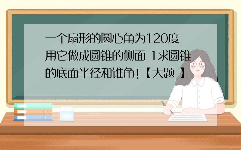 一个扇形的圆心角为120度 用它做成圆锥的侧面 1求圆锥的底面半径和锥角!【大题 】