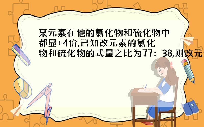 某元素在他的氯化物和硫化物中都显+4价,已知改元素的氯化物和硫化物的式量之比为77：38,则改元素的相对原子质量怎么求?