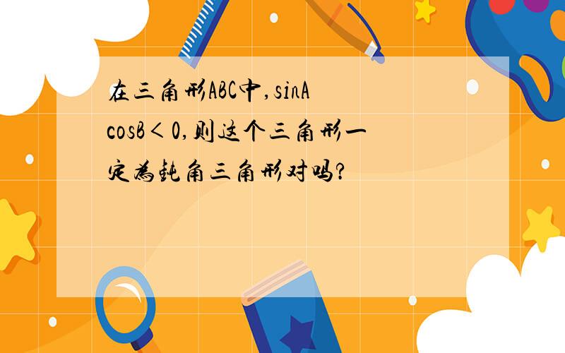 在三角形ABC中,sinA cosB＜0,则这个三角形一定为钝角三角形对吗?