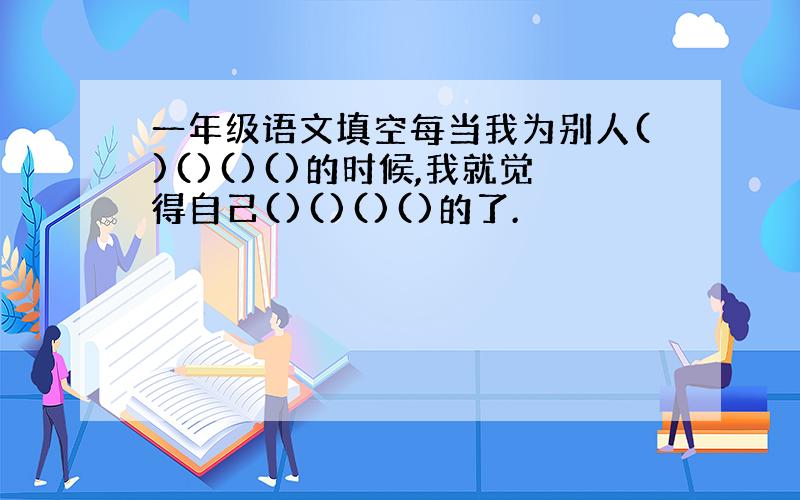 一年级语文填空每当我为别人()()()()的时候,我就觉得自己()()()()的了.