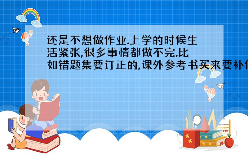 还是不想做作业.上学的时候生活紧张,很多事情都做不完.比如错题集要订正的,课外参考书买来要补做的,上学时候都信誓旦旦的.