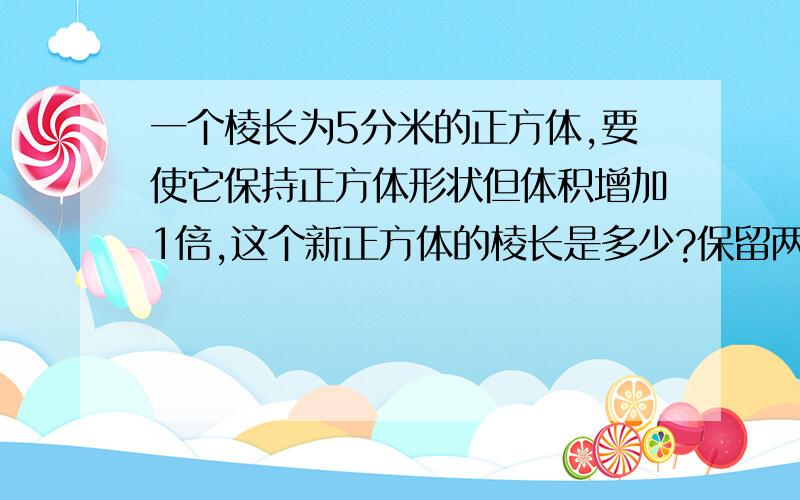 一个棱长为5分米的正方体,要使它保持正方体形状但体积增加1倍,这个新正方体的棱长是多少?保留两位小数