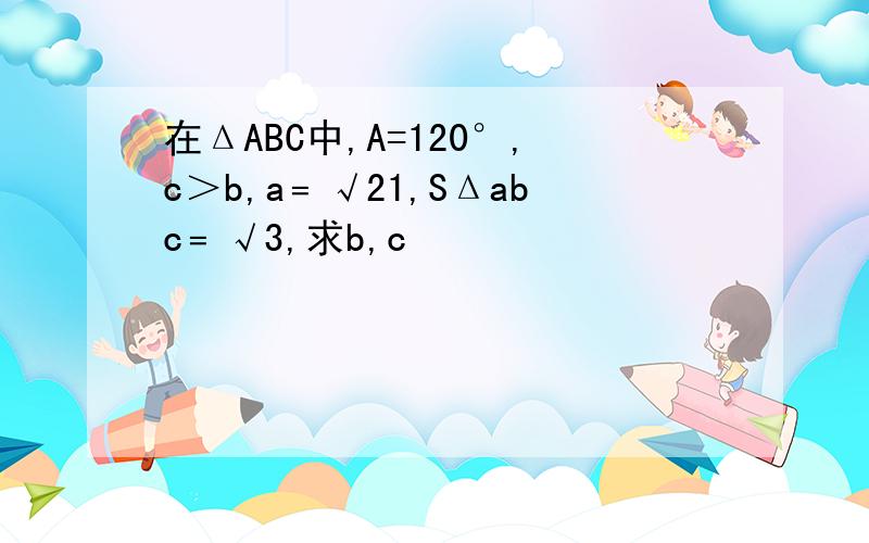 在ΔABC中,A=120°,c＞b,a﹦√21,SΔabc﹦√3,求b,c