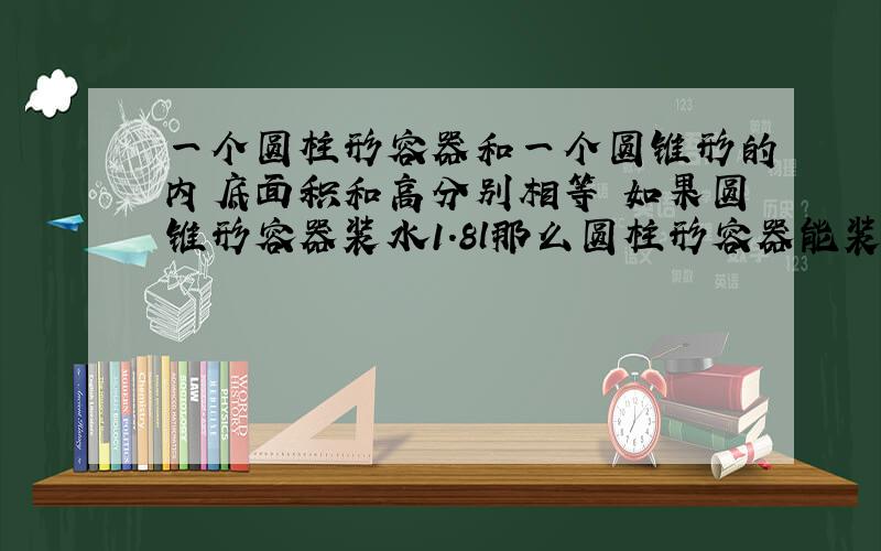 一个圆柱形容器和一个圆锥形的内底面积和高分别相等 如果圆锥形容器装水1.8l那么圆柱形容器能装水多少升