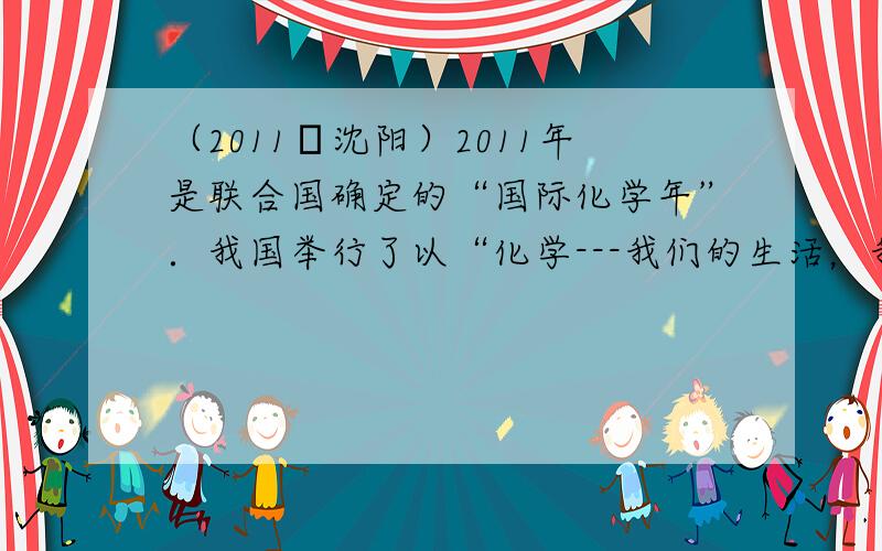 （2011•沈阳）2011年是联合国确定的“国际化学年”．我国举行了以“化学---我们的生活，我们的未来”为主题的“国际