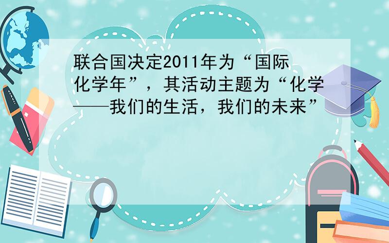 联合国决定2011年为“国际化学年”，其活动主题为“化学——我们的生活，我们的未来”