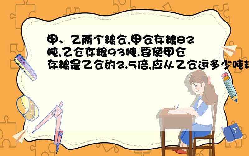 甲、乙两个粮仓,甲仓存粮82吨,乙仓存粮93吨.要使甲仓存粮是乙仓的2.5倍,应从乙仓运多少吨粮食给甲仓?