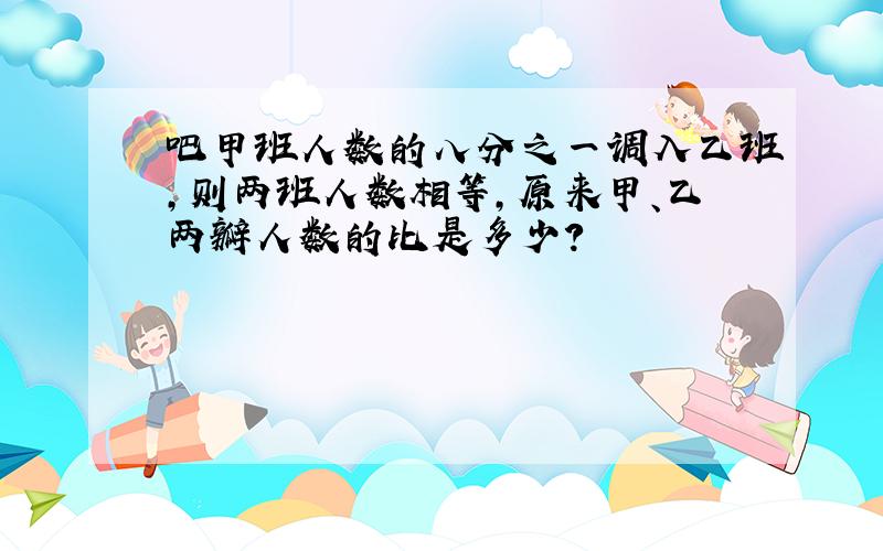 吧甲班人数的八分之一调入乙班,则两班人数相等,原来甲、乙两瓣人数的比是多少?