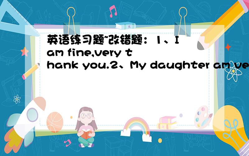 英语练习题~改错题：1、I am fine,very thank you.2、My daughter am very w