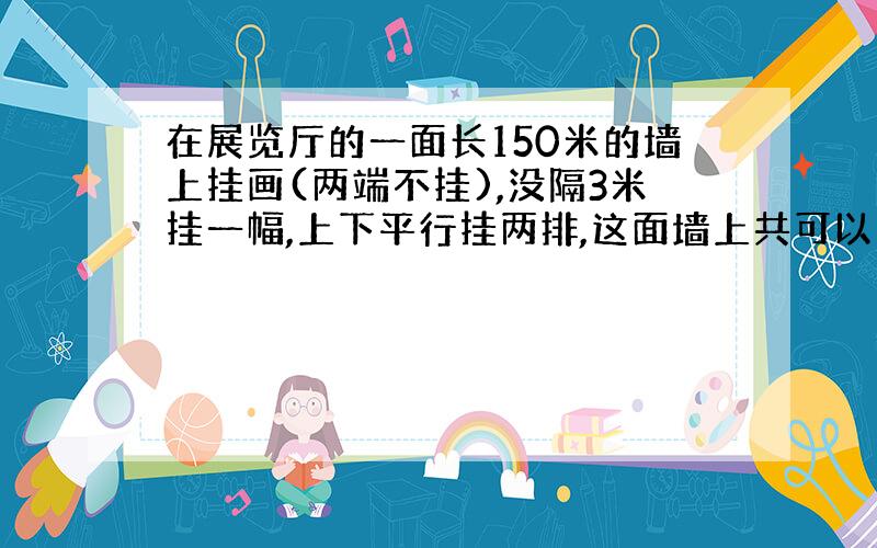 在展览厅的一面长150米的墙上挂画(两端不挂),没隔3米挂一幅,上下平行挂两排,这面墙上共可以挂多少幅画?