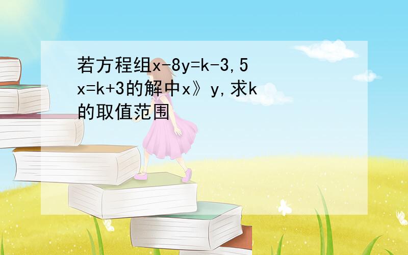 若方程组x-8y=k-3,5x=k+3的解中x》y,求k的取值范围