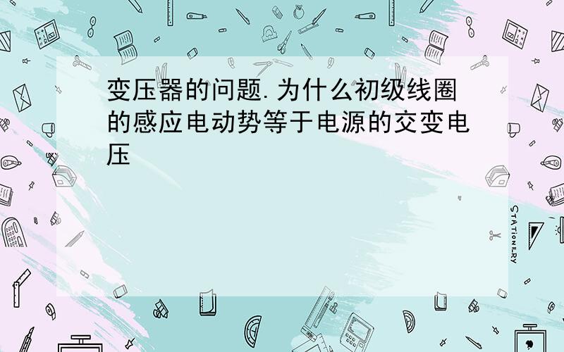 变压器的问题.为什么初级线圈的感应电动势等于电源的交变电压