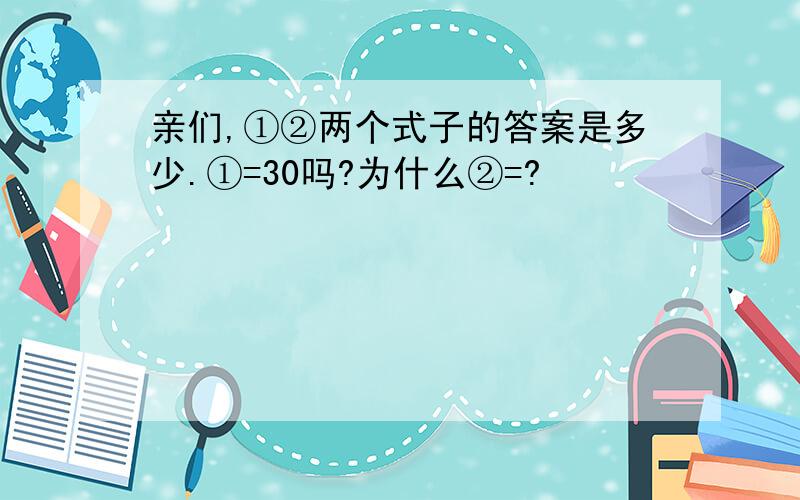 亲们,①②两个式子的答案是多少.①=30吗?为什么②=?