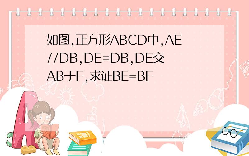 如图,正方形ABCD中,AE//DB,DE=DB,DE交AB于F,求证BE=BF