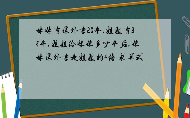 妹妹有课外书20本,姐姐有35本,姐姐给妹妹多少本后,妹妹课外书是姐姐的4倍 求算式