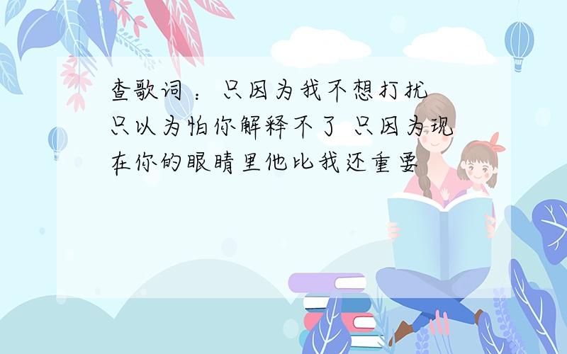 查歌词 ：只因为我不想打扰 只以为怕你解释不了 只因为现在你的眼睛里他比我还重要