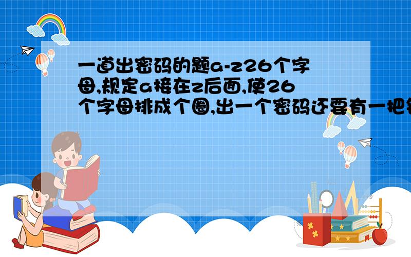 一道出密码的题a-z26个字母,规定a接在z后面,使26个字母排成个圈,出一个密码还要有一把钥匙,如：某个字母+1或者-