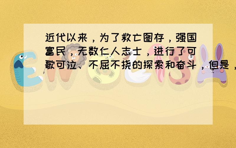 近代以来，为了救亡图存，强国富民，无数仁人志士，进行了可歌可泣、不屈不挠的探索和奋斗，但是，他们都以失败而告终，这从反面