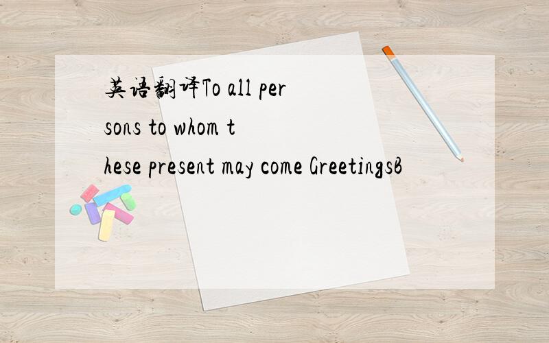 英语翻译To all persons to whom these present may come GreetingsB