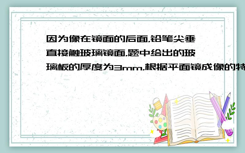 因为像在镜面的后面，铅笔尖垂直接触玻璃镜面，题中给出的玻璃板的厚度为3mm，根据平面镜成像的特点可知，则笔尖和它所成的