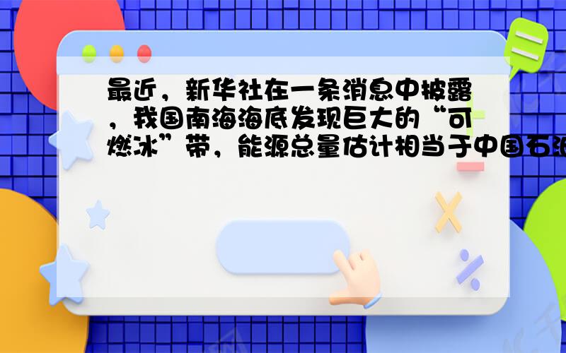 最近，新华社在一条消息中披露，我国南海海底发现巨大的“可燃冰”带，能源总量估计相当于中国石油总量的一半．“可燃冰”的主要