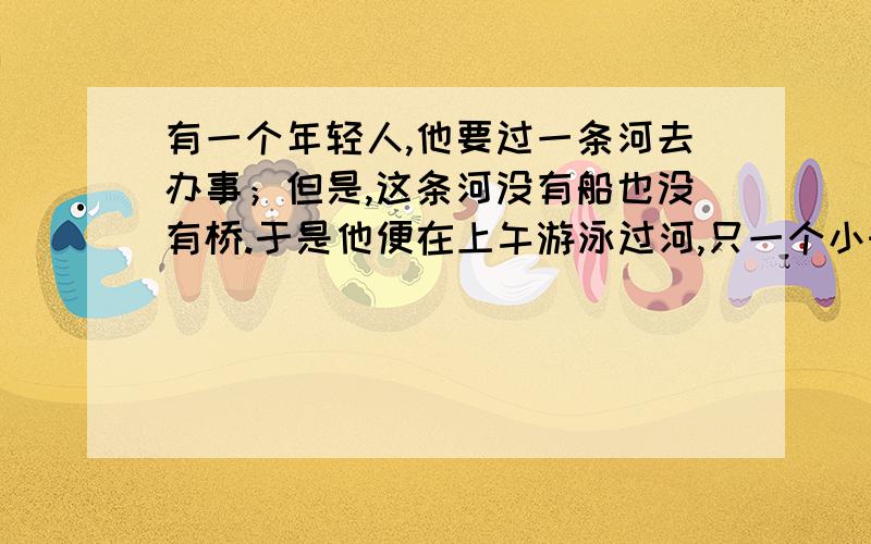 有一个年轻人,他要过一条河去办事；但是,这条河没有船也没有桥.于是他便在上午游泳过河,只一个小时的时间他便游到了对岸,当