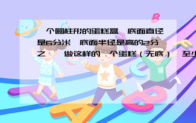 一个圆柱形的蛋糕盒,底面直径是6分米,底面半径是高的2分之一,做这样的一个蛋糕（无底）,至少需要硬纸