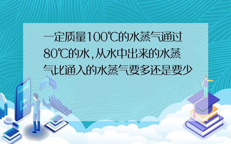 一定质量100℃的水蒸气通过80℃的水,从水中出来的水蒸气比通入的水蒸气要多还是要少