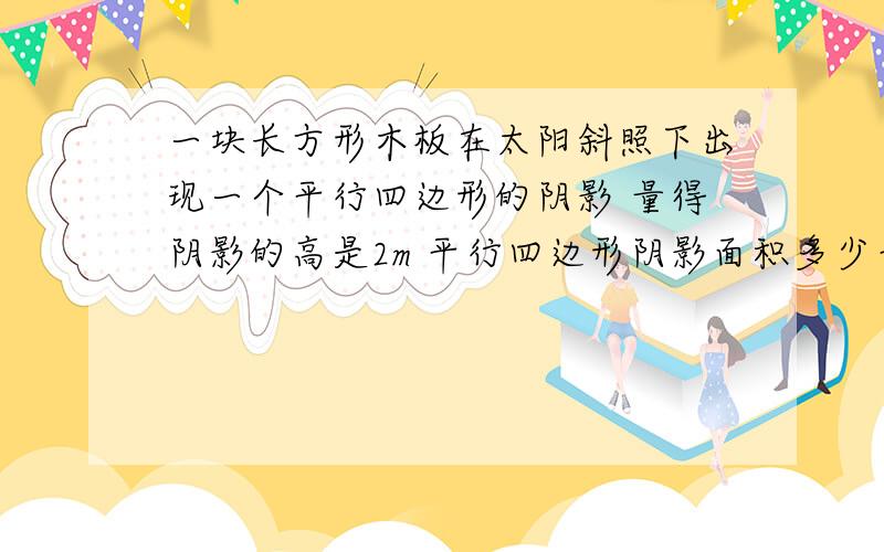 一块长方形木板在太阳斜照下出现一个平行四边形的阴影 量得阴影的高是2m 平行四边形阴影面积多少平方米?