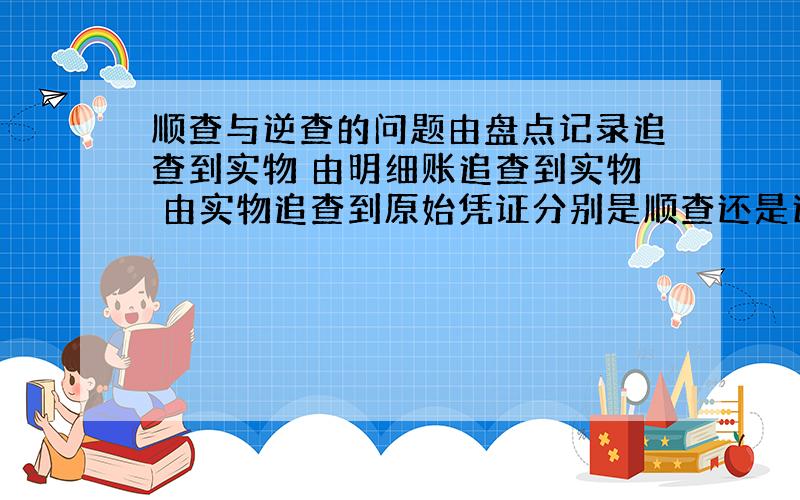 顺查与逆查的问题由盘点记录追查到实物 由明细账追查到实物 由实物追查到原始凭证分别是顺查还是逆查?分别证明了完整性还是存