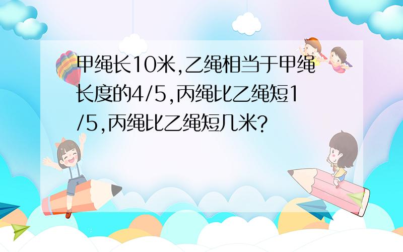 甲绳长10米,乙绳相当于甲绳长度的4/5,丙绳比乙绳短1/5,丙绳比乙绳短几米?