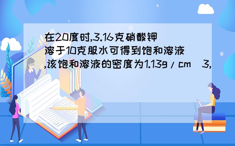 在20度时,3.16克硝酸钾溶于10克服水可得到饱和溶液,该饱和溶液的密度为1.13g/cm^3,