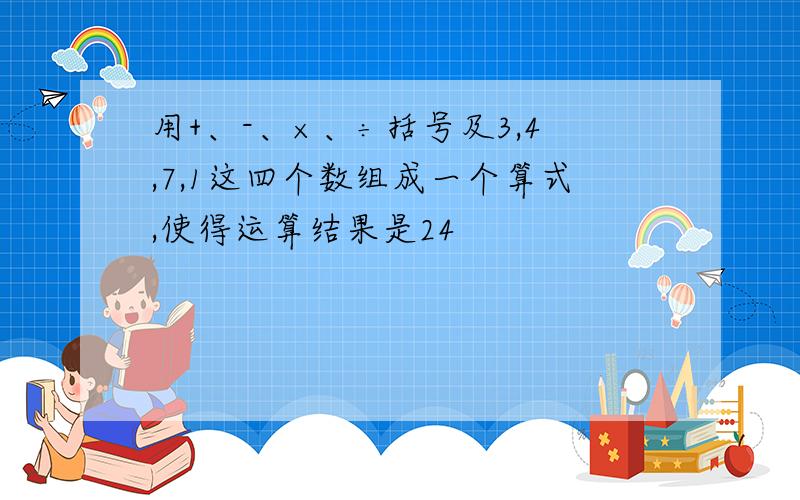 用+、-、×、÷括号及3,4,7,1这四个数组成一个算式,使得运算结果是24