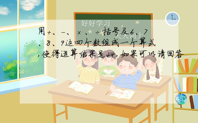 用+、-、×、÷括号及6、7、8、9这四个数组成一个算式,使得运算结果是24,如果可以请回答