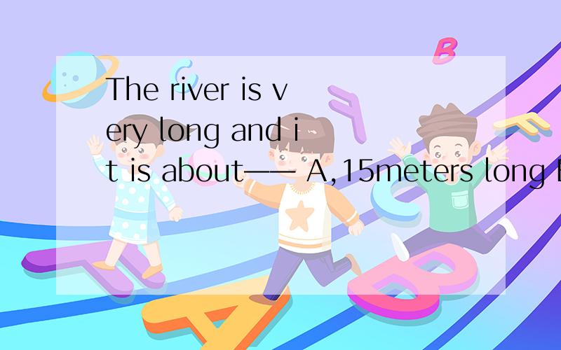 The river is very long and it is about—— A,15meters long B,1